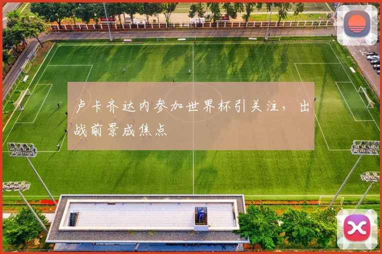 卢卡齐达内参加世界杯引关注，出战前景成焦点