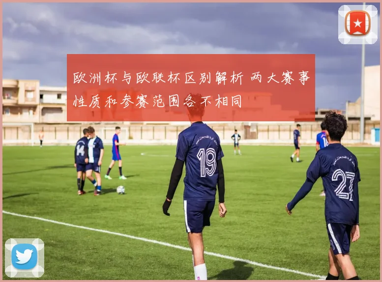 欧洲杯与欧联杯区别解析 两大赛事性质和参赛范围各不相同