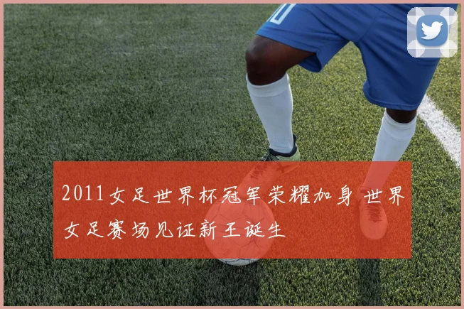 2011女足世界杯冠军荣耀加身 世界女足赛场见证新王诞生